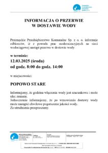 INFORMACJA O PRZERWIE W DOSTAWIE WODY logo: Przemęckie Przedsiębiorstwo Komunalne Spółka z o. o. Przemęckie Przedsiębiorstwo Komunalne Sp. z o. o. informuje odbiorców, iż z powodu prac modernizacyjnych na sieci wodociągowej nastąpi przerwa w dostawie wody: w terminie: 12.03.2025 (środa) od godz. 8:00 do godz. 14:00 w miejscowości: POPOWO STARE Informujemy, że godzina włączenia wody jest szacunkowa i może ulec zmianie. Jednocześnie informujemy, że po wznowieniu dostawy wody może nastąpić chwilowe pogorszenie jakości wody. Za utrudnienia przepraszamy. Adres do korespondencji: Przemęckie Przedsiębiorstwo Komunalne Sp. z o.o. Ul. Powstańców Wlkp. 9 64-234 Przemęt, powiat wolsztyński Telefony: 65/619 01 12 fax: 65/619 01 12 Kontakt: e-mail: ppk@ppk-przemet.pl http://www.ppk-przemet.pl Godziny pracy Przedsiębiorstwa: Poniedziałek - Piątek 7:00-15:00 Numer konta Przemęckie Przedsiębiorstwo Komunalne Sp. z o. o.: 13 8669 0001 2004 0049 4825 0001 Bank Spółdzielczy Wschowa o/ Przemęt Przemęckie Przedsiębiorstwo Komunalne Sp. z o. o. - NIP 923-17-04-591 - REGON 366226166