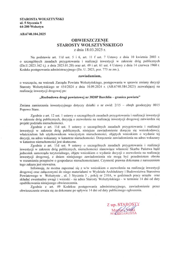 STAROSTA WOLSZTYŃSKI ul. 5 Stycznia 5 64-200 Wolsztyn AB.6740.104.2025 OBWIESZCZENIE STAROSTY WOLSZTYŃSKIEGO z dnia 18.03.2025 r. Na podstawie art. 11d ust. 5 i 6, art. 11 f ust. 7 Ustawy z dnia 10 kwietnia 2003 r. o szczególnych zasadach przygotowania i realizacji inwestycji w zakresie dróg publicznych (Dz.U.2023.162 t.j. z dnia 2023.01.20) oraz art. 49 i art. 61 ust. 4 Ustawy z dnia 14 czerwca 1960 r. Kodeks postępowania administracyjnego (Dz. U. 2023, poz. 775 ze zm.), zawiadamiam, o wszczęciu, na wniosek Zarządu Powiatu Wolsztyńskiego, postępowania w sprawie zmiany decyzji Starosty Wolsztyńskiego nr 454/2024 z dnia 10.09.2024 r. (AB.6740.584.2023) zezwalającej na realizację inwestycji drogowej pn: „Rozbudowa drogi powiatowej nr 3820P Barchlin - granica powiatu" Zmiana zamierzenia inwestycyjnego dotyczy działki o nr ewid: 2/15 obręb geodezyjny 0015 Popowo Stare. Zgodnie z art. 12 ust. 1 ustawy o szczególnych zasadach przygotowania i realizacji inwestycji w zakresie dróg publicznych, decyzją o zezwoleniu na realizację inwestycji drogowej zatwierdza się projekt podziału nieruchomości. Zgodnie z art. 11d ust. 5 ustawy o szczególnych zasadach przygotowania i realizacji inwestycji w zakresie dróg publicznych, niniejsze zawiadomienie doręcza się wnioskodawcy, właścicielom lub użytkownikom wieczystym nieruchomości, objętych wnioskiem o wydanie tej decyzji, na adres wskazany w katastrze nieruchomości. Doręczenie zawiadomienia na adres wskazany w katastrze nieruchomości jest skuteczne. Zgodnie z art. 11d ust. 9 ustawy o szczególnych zasadach przygotowania i realizacji inwestycji w zakresie dróg publicznych, nieruchomości stanowiące własność Skarbu Państwa bądź jednostek samorządu terytorialnego, objęte wnioskiem o wydanie decyzji o zezwoleniu na realizację inwestycji drogowej, z dniem niniejszego zawiadomienia nie mogą być przedmiotem obrotu w rozumieniu przepisów o gospodarce nieruchomościami. Czynność prawna dokonana z naruszeniem tego zakazu jest nieważna. Informuję, że można zapoznać się z w/w wnioskiem o zezwoleniu na realizację inwestycji drogowej oraz załączonymi do niego materiałami w Wydziale Architektury i Budownictwa Starostwa Powiatowego w Wolsztynie, ul. 5 Stycznia 5, pokój nr 210A, w godzinach pracy urzędu oraz składać ewentualne uwagi i wnioski - na adres Starosty Wolsztyńskiego - w terminie 14 dni od daty opublikowania niniejszego obwieszczenia. Zgodnie z art. 49 Kodeksu postępowania administracyjnego, zawiadomienie przez obwieszczenie uważa się za dokonane po upływie 14 dni od daty publicznego ogłoszenia. Z up. STAROSTY Mariusz Silski WICESTAROSTA